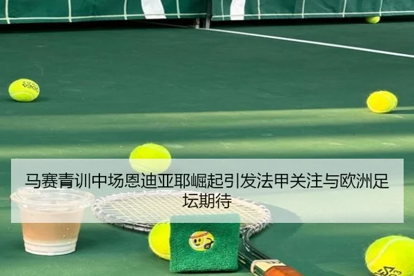 马赛青训中场恩迪亚耶崛起引发法甲关注与欧洲足坛期待