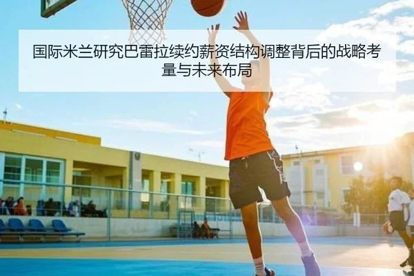 国际米兰研究巴雷拉续约薪资结构调整背后的战略考量与未来布局